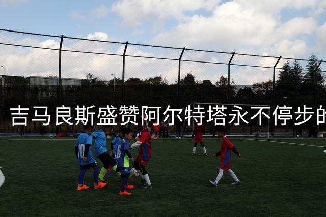 吉马良斯盛赞阿尔特塔永不停步的进取精神